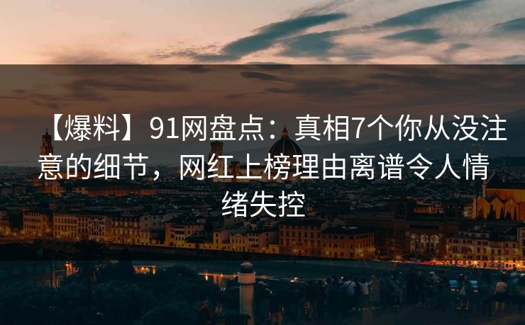 【爆料】91网盘点：真相7个你从没注意的细节，网红上榜理由离谱令人情绪失控