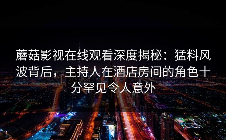 蘑菇影视在线观看深度揭秘：猛料风波背后，主持人在酒店房间的角色十分罕见令人意外