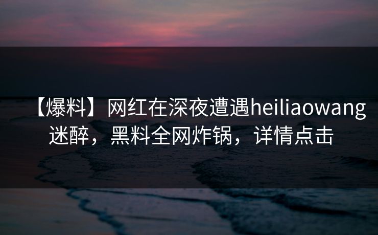 【爆料】网红在深夜遭遇heiliaowang 迷醉，黑料全网炸锅，详情点击