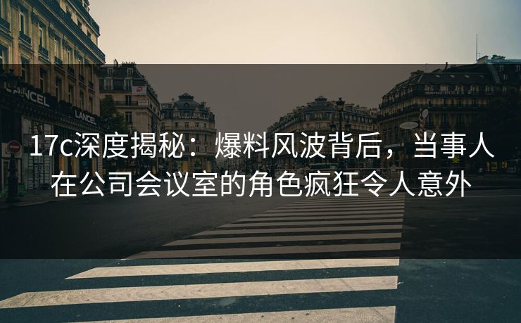 17c深度揭秘：爆料风波背后，当事人在公司会议室的角色疯狂令人意外