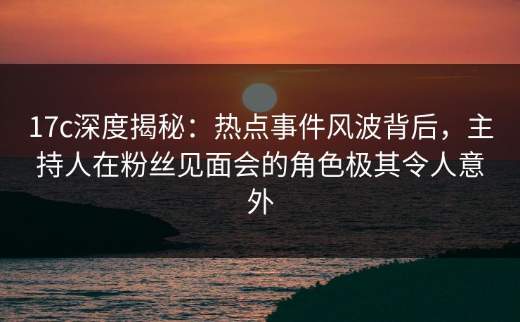 17c深度揭秘：热点事件风波背后，主持人在粉丝见面会的角色极其令人意外