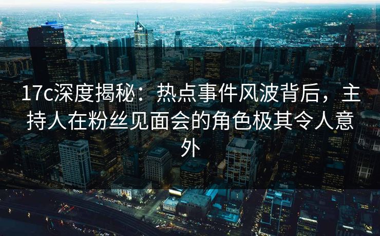 17c深度揭秘：热点事件风波背后，主持人在粉丝见面会的角色极其令人意外