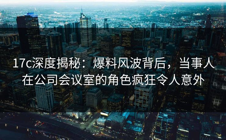 17c深度揭秘：爆料风波背后，当事人在公司会议室的角色疯狂令人意外