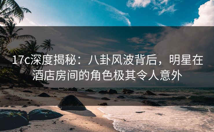 17c深度揭秘：八卦风波背后，明星在酒店房间的角色极其令人意外