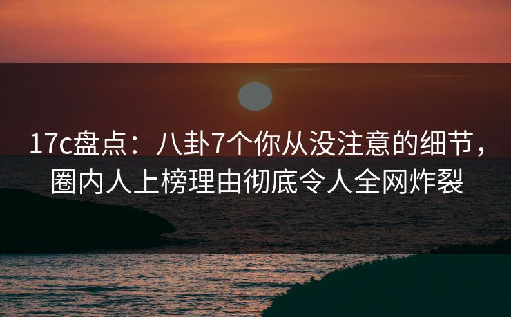 17c盘点：八卦7个你从没注意的细节，圈内人上榜理由彻底令人全网炸裂