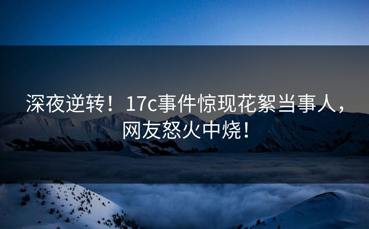 深夜逆转！17c事件惊现花絮当事人，网友怒火中烧！