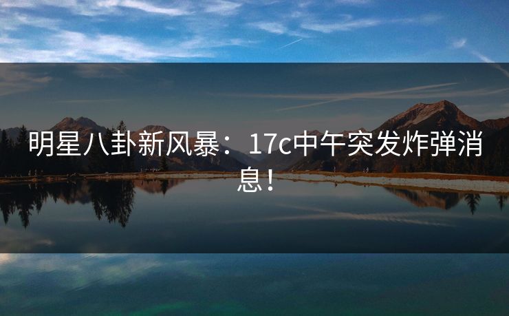 明星八卦新风暴：17c中午突发炸弹消息！