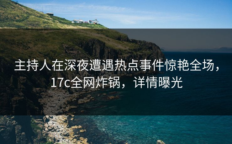 主持人在深夜遭遇热点事件惊艳全场，17c全网炸锅，详情曝光