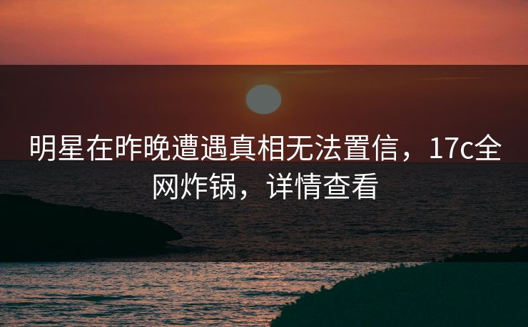 明星在昨晚遭遇真相无法置信，17c全网炸锅，详情查看