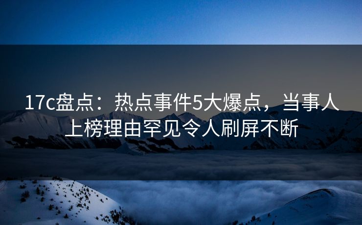 17c盘点：热点事件5大爆点，当事人上榜理由罕见令人刷屏不断