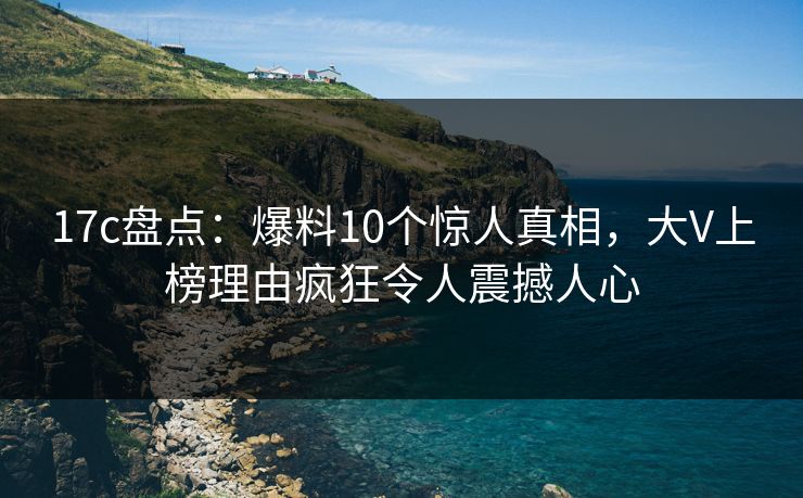 17c盘点:爆料10个惊人真相,大V上榜理由疯狂令人震撼人心 17c盘点:爆料10个惊人真相,大V上榜理由疯狂令人震撼人心