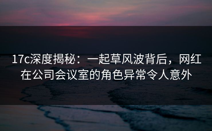 17c深度揭秘:一起草风波背后,网红在公司会议室的角色异常令人意外 17c深度揭秘:一起草风波背后,网红在公司会议室的角色异常令人意外