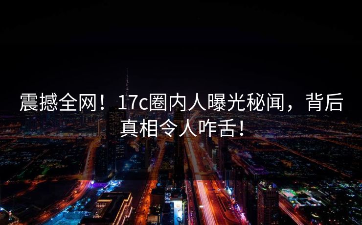震撼全网！17c圈内人曝光秘闻，背后真相令人咋舌！