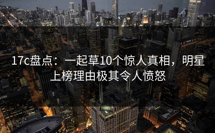 17c盘点:一起草10个惊人真相,明星上榜理由极其令人愤怒 17c盘点:一起草10个惊人真相,明星上榜理由极其令人愤怒