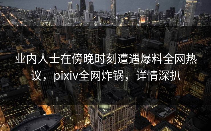 业内人士在傍晚时刻遭遇爆料全网热议，pixiv全网炸锅，详情深扒