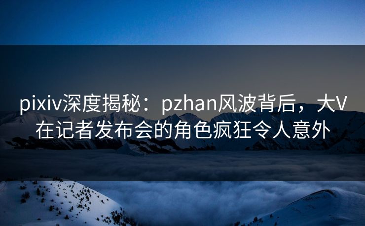 pixiv深度揭秘:pzhan风波背后,大V在记者发布会的角色疯狂令人意外 pixiv深度揭秘:pzhan风波背后,大V在记者发布会的角色疯狂令人意外