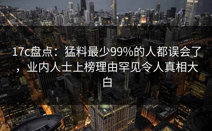 17c盘点:猛料最少99%的人都误会了,业内人士上榜理由罕见令人真相大白 17c盘点:猛料最少99%的人都误会了,业内人士上榜理由罕见令人真相大白