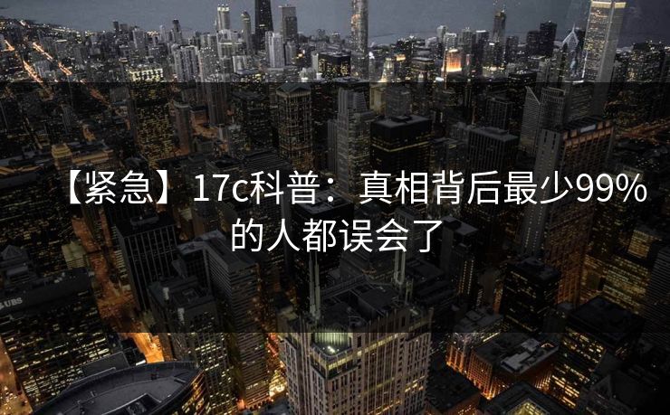 【紧急】17c科普:真相背后最少99%的人都误会了 【紧急】17c科普:真相背后最少99%的人都误会了