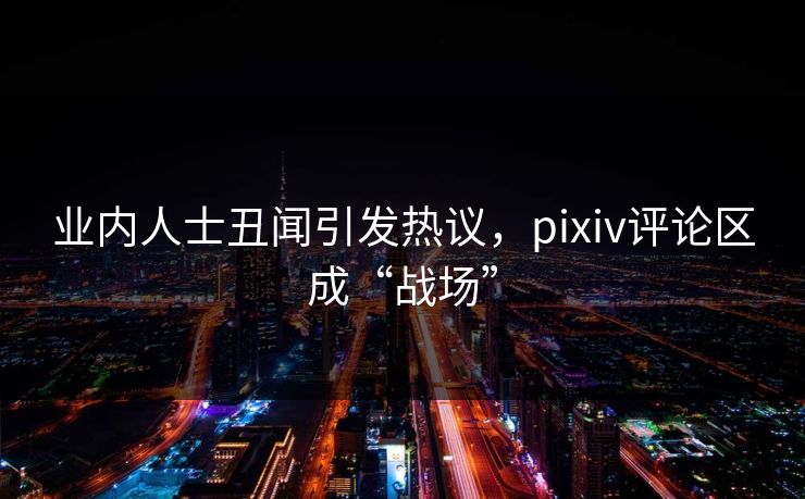 业内人士丑闻引发热议，pixiv评论区成“战场”