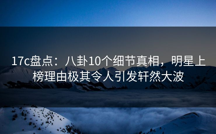 17c盘点：八卦10个细节真相，明星上榜理由极其令人引发轩然大波