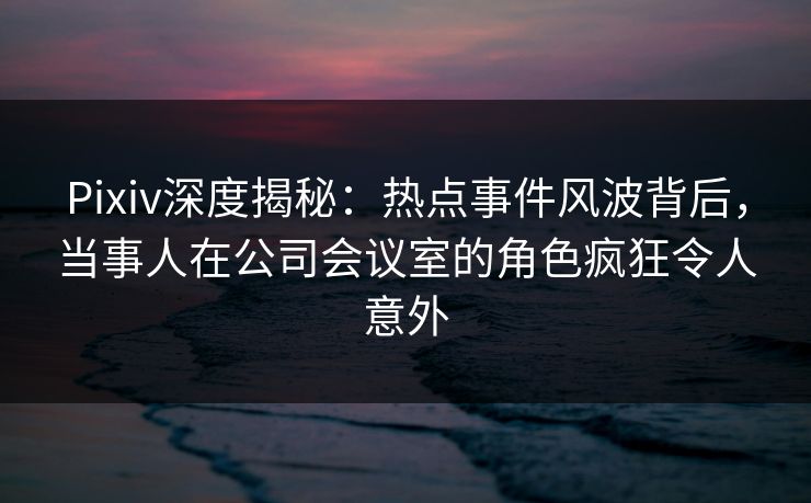 Pixiv深度揭秘:热点事件风波背后,当事人在公司会议室的角色疯狂令人意外 Pixiv深度揭秘:热点事件风波背后,当事人在公司会议室的角色疯狂令人意外
