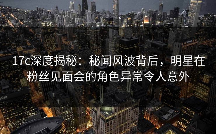 17c深度揭秘:秘闻风波背后,明星在粉丝见面会的角色异常令人意外 17c深度揭秘:秘闻风波背后,明星在粉丝见面会的角色异常令人意外