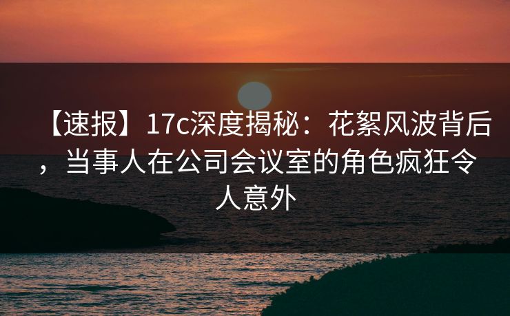 【速报】17c深度揭秘:花絮风波背后,当事人在公司会议室的角色疯狂令人意外 【速报】17c深度揭秘:花絮风波背后,当事人在公司会议室的角色疯狂令人意外