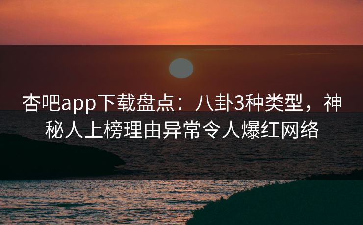 杏吧app下载盘点：八卦3种类型，神秘人上榜理由异常令人爆红网络
