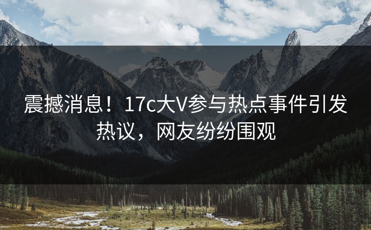 震撼消息！17c大V参与热点事件引发热议，网友纷纷围观