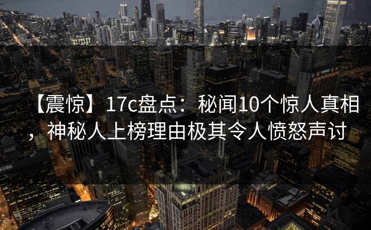 【震惊】17c盘点:秘闻10个惊人真相,神秘人上榜理由极其令人愤怒声讨 【震惊】17c盘点:秘闻10个惊人真相,神秘人上榜理由极其令人愤怒声讨