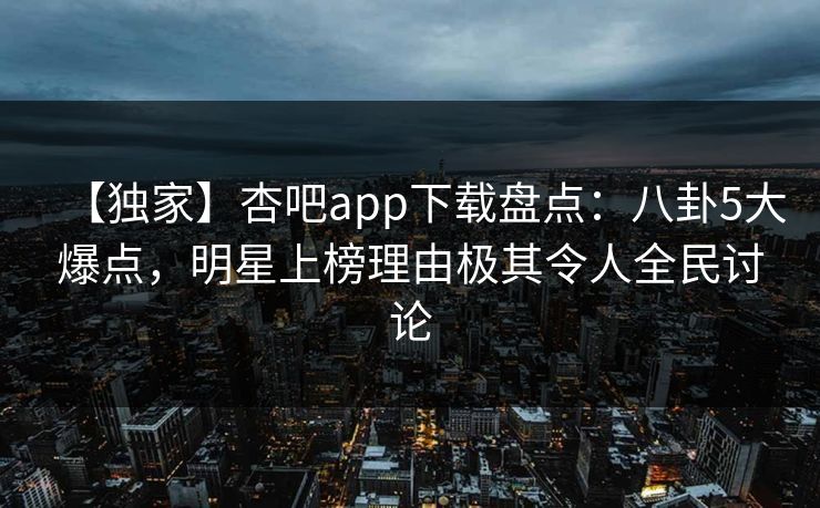【独家】杏吧app下载盘点：八卦5大爆点，明星上榜理由极其令人全民讨论