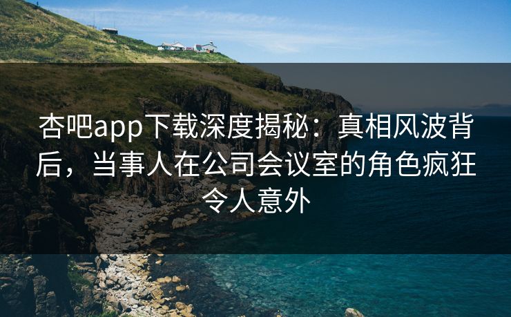杏吧app下载深度揭秘:真相风波背后,当事人在公司会议室的角色疯狂令人意外 杏吧app下载深度揭秘:真相风波背后,当事人在公司会议室的角色疯狂令人意外