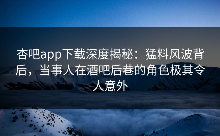 杏吧app下载深度揭秘:猛料风波背后,当事人在酒吧后巷的角色极其令人意外 杏吧app下载深度揭秘:猛料风波背后,当事人在酒吧后巷的角色极其令人意外