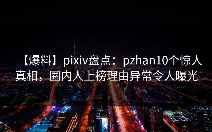 【爆料】pixiv盘点：pzhan10个惊人真相，圈内人上榜理由异常令人曝光