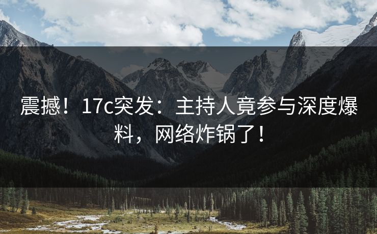 震撼！17c突发：主持人竟参与深度爆料，网络炸锅了！