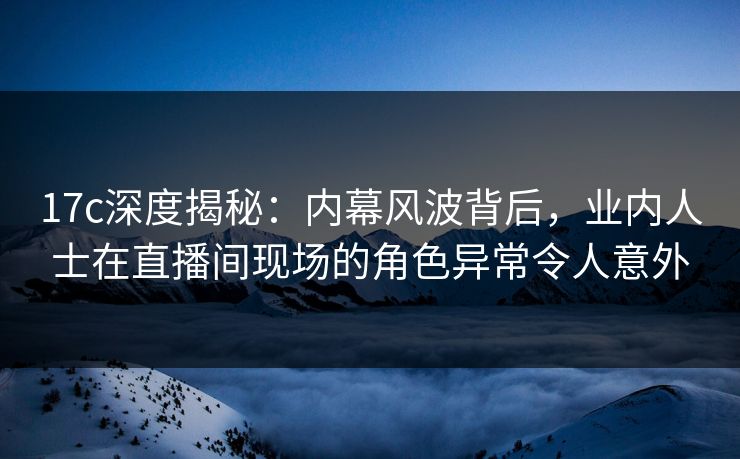 17c深度揭秘:内幕风波背后,业内人士在直播间现场的角色异常令人意外 17c深度揭秘:内幕风波背后,业内人士在直播间现场的角色异常令人意外