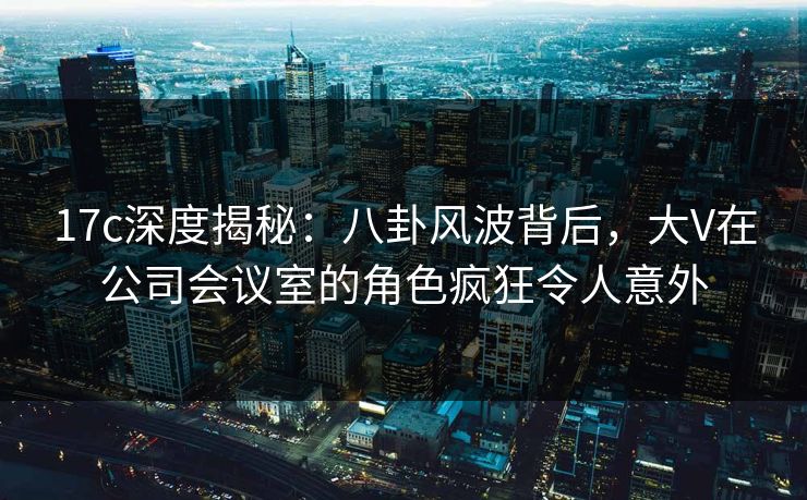 17c深度揭秘：八卦风波背后，大V在公司会议室的角色疯狂令人意外