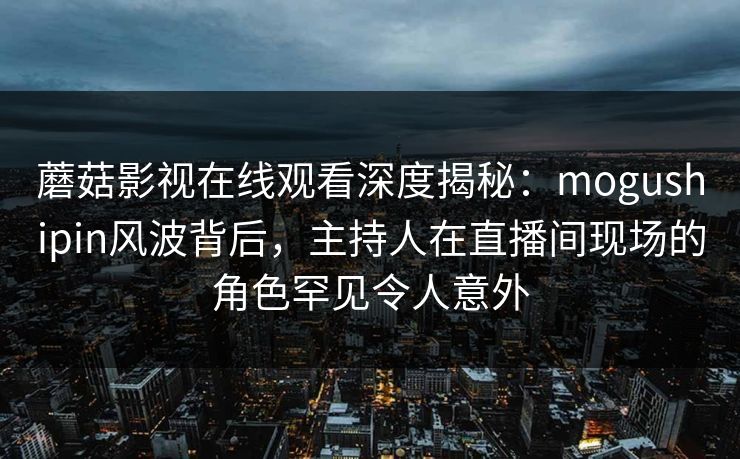 蘑菇影视在线观看深度揭秘：mogushipin风波背后，主持人在直播间现场的角色罕见令人意外