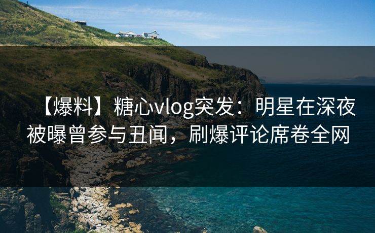 【爆料】糖心vlog突发：明星在深夜被曝曾参与丑闻，刷爆评论席卷全网