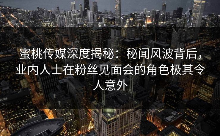 蜜桃传媒深度揭秘：秘闻风波背后，业内人士在粉丝见面会的角色极其令人意外