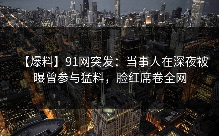 【爆料】91网突发：当事人在深夜被曝曾参与猛料，脸红席卷全网