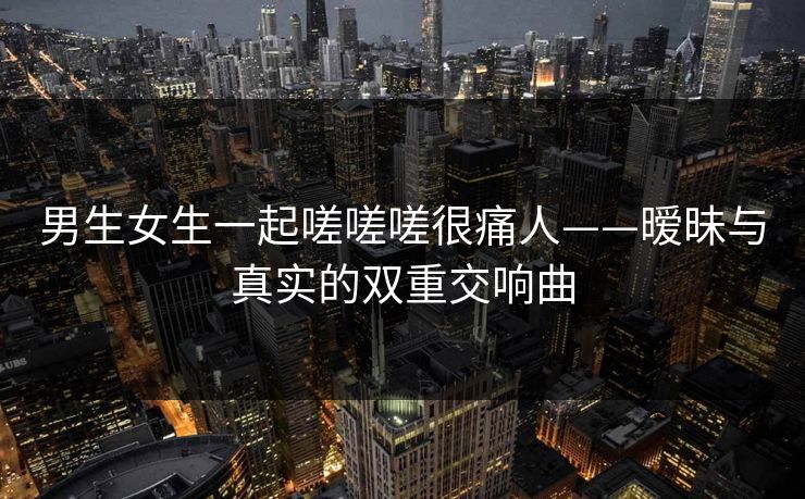 男生女生一起嗟嗟嗟很痛人——暧昧与真实的双重交响曲