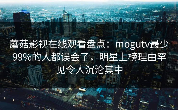 蘑菇影视在线观看盘点：mogutv最少99%的人都误会了，明星上榜理由罕见令人沉沦其中