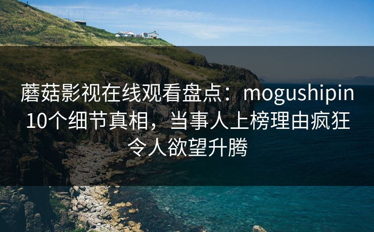 蘑菇影视在线观看盘点：mogushipin10个细节真相，当事人上榜理由疯狂令人欲望升腾