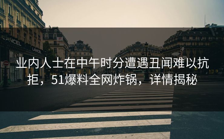 业内人士在中午时分遭遇丑闻难以抗拒，51爆料全网炸锅，详情揭秘