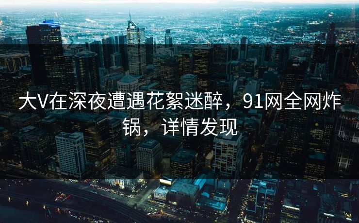 大V在深夜遭遇花絮迷醉，91网全网炸锅，详情发现