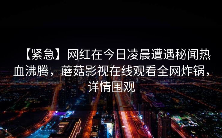 【紧急】网红在今日凌晨遭遇秘闻热血沸腾，蘑菇影视在线观看全网炸锅，详情围观