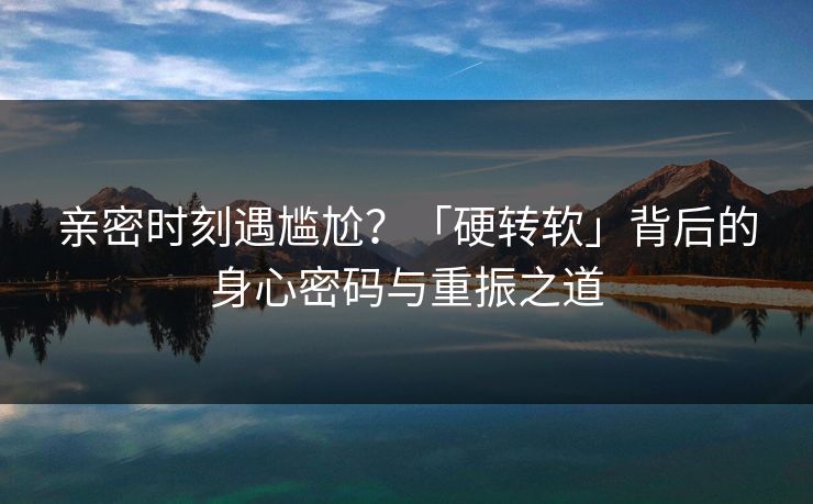 亲密时刻遇尴尬?「硬转软」背后的身心密码与重振之道 亲密时刻遇尴尬?「硬转软」背后的身心密码与重振之道