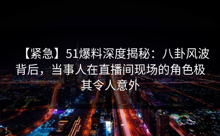 【紧急】51爆料深度揭秘：八卦风波背后，当事人在直播间现场的角色极其令人意外