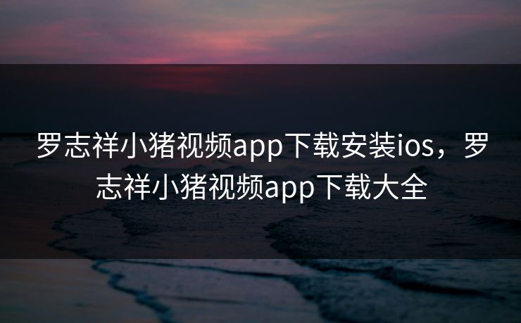 罗志祥小猪视频app下载安装ios，罗志祥小猪视频app下载大全